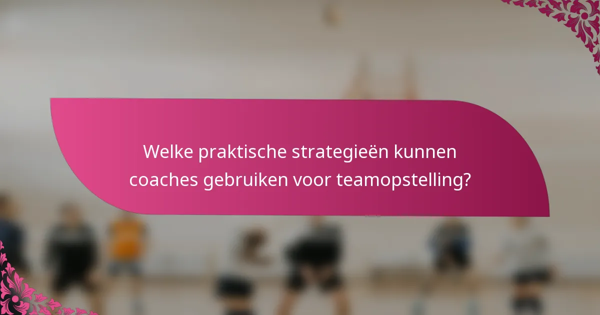 Welke praktische strategieën kunnen coaches gebruiken voor teamopstelling?